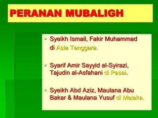 PERANAN MUBALIGH

     Syeikh Ismail, Fakir Muhammad
      di Asia Tenggara.

     Syarif Amir Sayyid al-Syirazi,
      Tajudin al-Asfahani di Pasai.

     Syeikh Abd Aziz, Maulana Abu
      Bakar & Maulana Yusuf di Melaka.
 