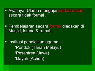  Awalnya, Ulama mengajar perkara asas
  secara tidak formal .

 Pembelajaran secara formal diadakan di
  Masjid, Istana & rumah.

 Institusi pendidikan agama :-
     *Pondok (Tanah Melayu)
     *Pesantren (Jawa)
     *Dayah (Acheh)
 