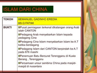 ISLAM DARI CHINA
TOKOH    EMANUEL GADINHO EREDIA
         S.Q FATIMI
BUKTI     Pusat perniagaan terkenal dikalangan orang Arab
        ialah CANTON
          Pedagang Arab menyebarkan Islam kepada
        pedagang Cina
          Pedagang Cina Islam menyebarkan Islam ke A.T
        ketika berdagang
          Pedagang Islam dari CANTON berpindah ke A.T
        pada 876 masihi
          Penemuan Batu Bersurat Terengganu di Kuala
        Berang , Terengganu
          Persamaan unsur senibina China pada masjid-
        masjid di nusantara
 
