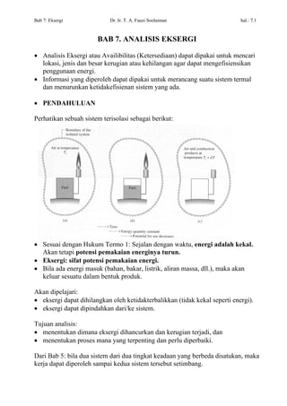 Bab 7: Eksergi              Dr. Ir. T. A. Fauzi Soelaiman                   hal.: 7.1



                       BAB 7. ANALISIS EKSERGI

• Analisis Eksergi atau Availibilitas (Ketersediaan) dapat dipakai untuk mencari
  lokasi, jenis dan besar kerugian atau kehilangan agar dapat mengefisiensikan
  penggunaan energi.
• Informasi yang diperoleh dapat dipakai untuk merancang suatu sistem termal
  dan menurunkan ketidakefisienan sistem yang ada.

• PENDAHULUAN

Perhatikan sebuah sistem terisolasi sebagai berikut:




• Sesuai dengan Hukum Termo 1: Sejalan dengan waktu, energi adalah kekal.
  Akan tetapi potensi pemakaian energinya turun.
• Eksergi: sifat potensi pemakaian energi.
• Bila ada energi masuk (bahan, bakar, listrik, aliran massa, dll.), maka akan
  keluar sesuatu dalam bentuk produk.

Akan dipelajari:
• eksergi dapat dihilangkan oleh ketidakterbalikkan (tidak kekal seperti energi).
• eksergi dapat dipindahkan dari/ke sistem.

Tujuan analisis:
• menentukan dimana eksergi dihancurkan dan kerugian terjadi, dan
• menentukan proses mana yang terpenting dan perlu diperbaiki.

Dari Bab 5: bila dua sistem dari dua tingkat keadaan yang berbeda disatukan, maka
kerja dapat diperoleh sampai kedua sistem tersebut setimbang.
 