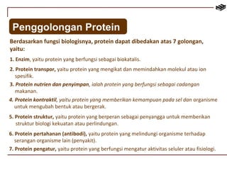 Penggolongan Protein 
Berdasarkan fungsi biologisnya, protein dapat dibedakan atas 7 golongan, 
yaitu: 
1. Enzim, yaitu protein yang berfungsi sebagai biokatalis. 
2. Protein transpor, yaitu protein yang mengikat dan memindahkan molekul atau ion 
spesifik. 
3. Protein nutrien dan penyimpan, ialah protein yang berfungsi sebagai cadangan 
makanan. 
4. Protein kontraktil, yaitu protein yang memberikan kemampuan pada sel dan organisme 
untuk mengubah bentuk atau bergerak. 
5. Protein struktur, yaitu protein yang berperan sebagai penyangga untuk memberikan 
struktur biologi kekuatan atau perlindungan. 
6. Protein pertahanan (antibodi), yaitu protein yang melindungi organisme terhadap 
serangan organisme lain (penyakit). 
7. Protein pengatur, yaitu protein yang berfungsi mengatur aktivitas seluler atau fisiologi. 
 