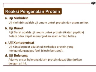 Reaksi Pengenalan Protein 
a. Uji Ninhidrin 
Uji ninhidrin adalah uji umum untuk protein dan asam amino. 
b. Uji Biuret 
Uji Biuret adalah uji umum untuk protein (ikatan peptida) 
tetapi tidak dapat menunjukkan asam amino bebas. 
c. Uji Xantoproteat 
Uji Xantoproteat adalah uji terhadap protein yang 
mengandung gugus fenil (cincin benzena). 
d. Uji Belerang 
Adanya unsur belerang dalam protein dapat ditunjukkan 
dengan uji ini. 
 