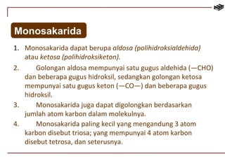 Monosakarida 
1. Monosakarida dapat berupa aldosa (polihidroksialdehida) 
atau ketosa (polihidroksiketon). 
2. Golongan aldosa mempunyai satu gugus aldehida (—CHO) 
dan beberapa gugus hidroksil, sedangkan golongan ketosa 
mempunyai satu gugus keton (—CO—) dan beberapa gugus 
hidroksil. 
3. Monosakarida juga dapat digolongkan berdasarkan 
jumlah atom karbon dalam molekulnya. 
4. Monosakarida paling kecil yang mengandung 3 atom 
karbon disebut triosa; yang mempunyai 4 atom karbon 
disebut tetrosa, dan seterusnya. 
 