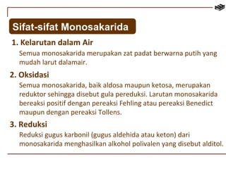 Sifat-sifat Monosakarida 
1. Kelarutan dalam Air 
Semua monosakarida merupakan zat padat berwarna putih yang 
mudah larut dalamair. 
2. Oksidasi 
Semua monosakarida, baik aldosa maupun ketosa, merupakan 
reduktor sehingga disebut gula pereduksi. Larutan monosakarida 
bereaksi positif dengan pereaksi Fehling atau pereaksi Benedict 
maupun dengan pereaksi Tollens. 
3. Reduksi 
Reduksi gugus karbonil (gugus aldehida atau keton) dari 
monosakarida menghasilkan alkohol polivalen yang disebut alditol. 
 