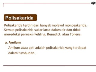 Polisakarida 
Polisakarida terdiri dari banyak molekul monosakarida. 
Semua polisakarida sukar larut dalam air dan tidak 
mereduksi pereaksi Fehling, Benedict, atau Tollens. 
a. Amilum 
Amilum atau pati adalah polisakarida yang terdapat 
dalam tumbuhan. 
 