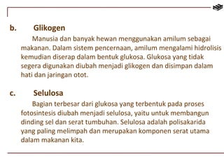 b. Glikogen 
Manusia dan banyak hewan menggunakan amilum sebagai 
makanan. Dalam sistem pencernaan, amilum mengalami hidrolisis 
kemudian diserap dalam bentuk glukosa. Glukosa yang tidak 
segera digunakan diubah menjadi glikogen dan disimpan dalam 
hati dan jaringan otot. 
c. Selulosa 
Bagian terbesar dari glukosa yang terbentuk pada proses 
fotosintesis diubah menjadi selulosa, yaitu untuk membangun 
dinding sel dan serat tumbuhan. Selulosa adalah polisakarida 
yang paling melimpah dan merupakan komponen serat utama 
dalam makanan kita. 
 