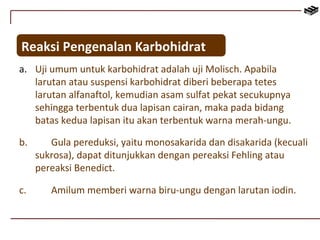 Reaksi Pengenalan Karbohidrat 
a. Uji umum untuk karbohidrat adalah uji Molisch. Apabila 
larutan atau suspensi karbohidrat diberi beberapa tetes 
larutan alfanaftol, kemudian asam sulfat pekat secukupnya 
sehingga terbentuk dua lapisan cairan, maka pada bidang 
batas kedua lapisan itu akan terbentuk warna merah-ungu. 
b. Gula pereduksi, yaitu monosakarida dan disakarida (kecuali 
sukrosa), dapat ditunjukkan dengan pereaksi Fehling atau 
pereaksi Benedict. 
c. Amilum memberi warna biru-ungu dengan larutan iodin. 
 