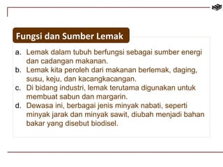 Fungsi dan Sumber Lemak 
a. Lemak dalam tubuh berfungsi sebagai sumber energi 
dan cadangan makanan. 
b. Lemak kita peroleh dari makanan berlemak, daging, 
susu, keju, dan kacangkacangan. 
c. Di bidang industri, lemak terutama digunakan untuk 
membuat sabun dan margarin. 
d. Dewasa ini, berbagai jenis minyak nabati, seperti 
minyak jarak dan minyak sawit, diubah menjadi bahan 
bakar yang disebut biodisel. 
 