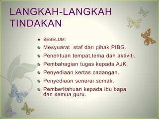 LANGKAH-LANGKAH 
TINDAKAN 
? SEBELUM: 
Mesyuarat staf dan pihak PIBG. 
Penentuan tempat,tema dan aktiviti. 
Pembahagian tugas kepada AJK. 
Penyediaan kertas cadangan. 
Penyediaan senarai semak. 
Pemberitahuan kepada ibu bapa 
dan semua guru. 
 