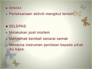 ? SEMASA: 
Perlaksanaan aktiviti mengikut tentatif 
? SELEPAS: 
Melakukan post mortem 
Menyemak kembali senarai semak 
Membina instrumen penilaian kepada pihak 
ibu bapa. 
 