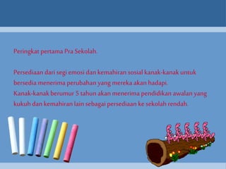 Peringkat pertama Pra Sekolah. 
Persediaan dari segi emosi dan kemahiran sosial kanak-kanak untuk 
bersedia menerima perubahan yang mereka akan hadapi. 
Kanak-kanak berumur 5 tahun akan menerima pendidikan awalan yang 
kukuh dan kemahiran lain sebagai persediaan ke sekolah rendah. 
 