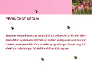 PERINGKAT KEDUA 
Bertujuan menyediakan asas yang kukuh dalam kemahiran 3M dan diberi 
pendedahan kepada aspek kemahiran berfikir, konsep asas sains, seni dan 
reksiasi, penerapan nilai-nilai murni dan pengembangan domain kognitif, 
efektif dan selari dengan falsafah Pendidikan Kebangsaan. 
 