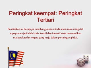 Peringkat keempat: Peringkat 
Tertiari 
Pendidikan ini berupaya membangunkan minda anak-anak orang Asli 
supaya menjadi lebih kritis, kreatif dan inovatif serta mewujudkan 
masyarakat dan negara yang maju dalam persaingan global. 
 