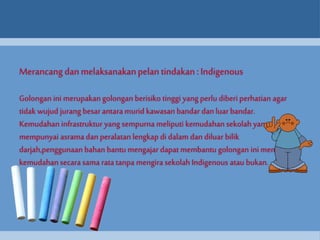 Merancang dan melaksanakan pelan tindakan : Indigenous 
Golongan ini merupakan golongan berisiko tinggi yang perlu diberi perhatian agar 
tidak wujud jurang besar antara murid kawasan bandar dan luar bandar. 
Kemudahan infrastruktur yang sempurna meliputi kemudahan sekolah yang 
mempunyai asrama dan peralatan lengkap di dalam dan diluar bilik 
darjah,penggunaan bahan bantu mengajar dapat membantu golongan ini menikmati 
kemudahan secara sama rata tanpa mengira sekolah Indigenous atau bukan. 
 