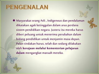 ? Masyarakat orang Asli , Indigenous dan pendalaman 
dikatakan agak ketinggalan dalam arus perdana 
sistem pendidikan negara. Justeru itu mereka harus 
diberi peluang untuk menerima perubahan dalam 
bidang pendidikan untuk menjamin masa depan. 
Pelan tindakan harus, telah dan sedang dilakukan 
oleh kerajaan melalui kementerian pelajaran 
dalam mengangkat maruah mereka. 
 