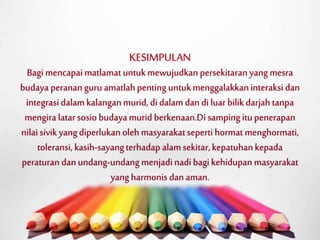 KESIMPULAN 
Bagi mencapai matlamat untuk mewujudkan persekitaran yang mesra 
budaya peranan guru amatlah penting untuk menggalakkan interaksi dan 
integrasi dalam kalangan murid, di dalam dan di luar bilik darjah tanpa 
mengira latar sosio budaya murid berkenaan.Di samping itu penerapan 
nilai sivik yang diperlukan oleh masyarakat seperti hormat menghormati, 
toleransi, kasih-sayang terhadap alamsekitar, kepatuhan kepada 
peraturan dan undang-undang menjadi nadi bagi kehidupan masyarakat 
yang harmonis dan aman. 
 
