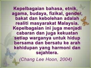Kepelbagaian bahasa, etnik, 
agama, budaya, fizikal, gender, 
bakat dan kebolehan adalah 
realiti masyarakat Malaysia. 
Kepelbagaian ini juga menjadi 
cabaran dan juga kekuatan 
setiap warganya untuk hidup 
bersama dan bersatu ke arah 
kehidupan yang harmoni dan 
sejahtera. 
(Chang Lee Hoon, 2004) 
 