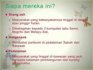 Siapa mereka ini? 
? Orang asli 
? Masyarakat yang kebanyakannya tinggal di dalam 
atau pinggir hutan. 
? Dibahagikan kepada 3 kumpulan iaitu Senoi, 
Negrito dan Melayu Asli. 
? Indigenous 
? Penduduk peribumi di pedalaman Sabah dan 
Sarawak 
? Pedalaman 
? Masyarakat yang tinggal di kawasan yang jauh 
daripada kawasan pembangunan dan kurang 
infrastruktur. 
 