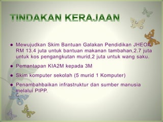 ? Mewujudkan Skim Bantuan Galakan Pendidikan JHEOA. 
RM 13.4 juta untuk bantuan makanan tambahan,2.7 juta 
untuk kos pengangkutan murid,2 juta untuk wang saku. 
? Pemantapan KIA2M kepada 3M 
? Skim komputer sekolah (5 murid 1 Komputer) 
? Penambahbaikan infrastruktur dan sumber manusia 
melalui PIPP. 
 