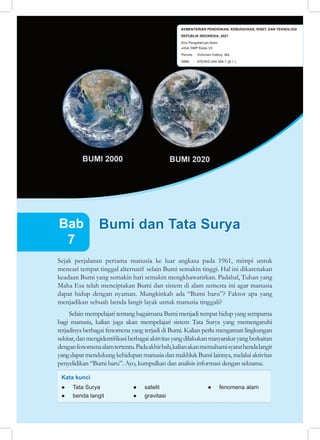 187
Bab 7 Bumi dan Tata Surya
Sejak perjalanan pertama manusia ke luar angkasa pada 1961, mimpi untuk
mencari tempat tinggal alternatif selain Bumi semakin tinggi. Hal ini dikarenakan
keadaan Bumi yang semakin hari semakin mengkhawatirkan. Padahal, Tuhan yang
Maha Esa telah menciptakan Bumi dan sistem di alam semesta ini agar manusia
dapat hidup dengan nyaman. Mungkinkah ada “Bumi baru”? Faktor apa yang
menjadikan sebuah benda langit layak untuk manusia tinggali?
Selain mempelajari tentang bagaimana Bumi menjadi tempat hidup yang sempurna
bagi manusia, kalian juga akan mempelajari sistem Tata Surya yang memengaruhi
terjadinya berbagai fenomena yang terjadi di Bumi. Kalian perlu mengamati lingkungan
sekitar,danmengidentifikasiberbagaiaktivitasyangdilakukanmasyarakatyangberkaitan
denganfenomenaalamtertentu.Padaakhirbab,kalianakanmemahamisyaratbendalangit
yang dapat mendukung kehidupan manusia dan makhluk Bumi lainnya, melalui aktivitas
penyelidikan “Bumi baru”. Ayo, kumpulkan dan analisis informasi dengan seksama.
● Tata Surya
● benda langit
● satelit
● gravitasi
Kata kunci
Bumi dan Tata Surya
Bumi dan Tata Surya
Bab
7
● fenomena alam
KEMENTERIAN PENDIDIKAN, KEBUDAYAAN, RISET, DAN TEKNOLOGI
REPUBLIK INDONESIA, 2021
Ilmu Pengetahuan Alam
untuk SMP Kelas VII
Penulis : Victoriani Inabuy, dkk.
ISBN : 978-602-244-384-1 (jil.1 )
 