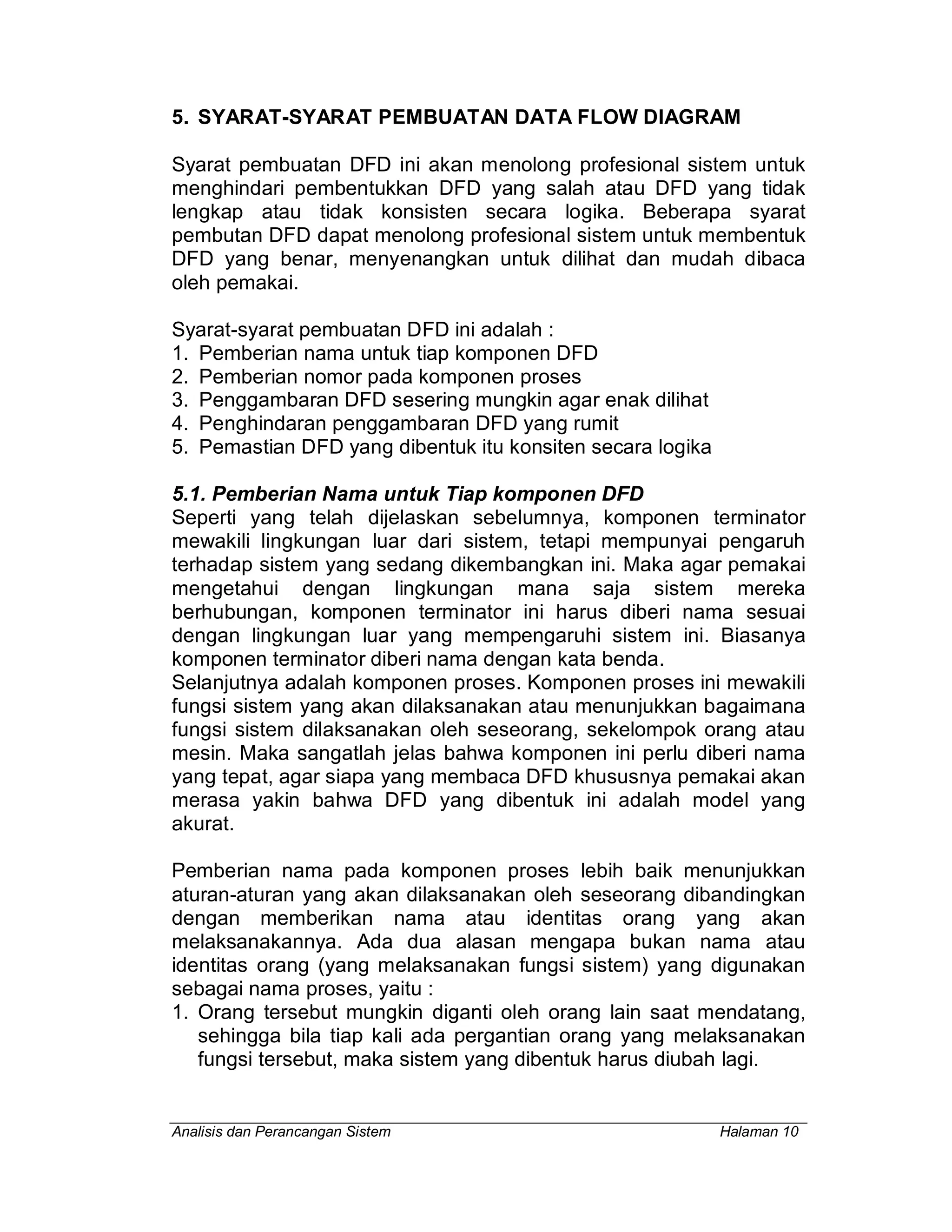 Analisis dan Perancangan Sistem Halaman 10
5. SYARAT-SYARAT PEMBUATAN DATA FLOW DIAGRAM
Syarat pembuatan DFD ini akan menolong profesional sistem untuk
menghindari pembentukkan DFD yang salah atau DFD yang tidak
lengkap atau tidak konsisten secara logika. Beberapa syarat
pembutan DFD dapat menolong profesional sistem untuk membentuk
DFD yang benar, menyenangkan untuk dilihat dan mudah dibaca
oleh pemakai.
Syarat-syarat pembuatan DFD ini adalah :
1. Pemberian nama untuk tiap komponen DFD
2. Pemberian nomor pada komponen proses
3. Penggambaran DFD sesering mungkin agar enak dilihat
4. Penghindaran penggambaran DFD yang rumit
5. Pemastian DFD yang dibentuk itu konsiten secara logika
5.1. Pemberian Nama untuk Tiap komponen DFD
Seperti yang telah dijelaskan sebelumnya, komponen terminator
mewakili lingkungan luar dari sistem, tetapi mempunyai pengaruh
terhadap sistem yang sedang dikembangkan ini. Maka agar pemakai
mengetahui dengan lingkungan mana saja sistem mereka
berhubungan, komponen terminator ini harus diberi nama sesuai
dengan lingkungan luar yang mempengaruhi sistem ini. Biasanya
komponen terminator diberi nama dengan kata benda.
Selanjutnya adalah komponen proses. Komponen proses ini mewakili
fungsi sistem yang akan dilaksanakan atau menunjukkan bagaimana
fungsi sistem dilaksanakan oleh seseorang, sekelompok orang atau
mesin. Maka sangatlah jelas bahwa komponen ini perlu diberi nama
yang tepat, agar siapa yang membaca DFD khususnya pemakai akan
merasa yakin bahwa DFD yang dibentuk ini adalah model yang
akurat.
Pemberian nama pada komponen proses lebih baik menunjukkan
aturan-aturan yang akan dilaksanakan oleh seseorang dibandingkan
dengan memberikan nama atau identitas orang yang akan
melaksanakannya. Ada dua alasan mengapa bukan nama atau
identitas orang (yang melaksanakan fungsi sistem) yang digunakan
sebagai nama proses, yaitu :
1. Orang tersebut mungkin diganti oleh orang lain saat mendatang,
sehingga bila tiap kali ada pergantian orang yang melaksanakan
fungsi tersebut, maka sistem yang dibentuk harus diubah lagi.
 