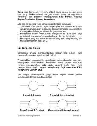 Analisis dan Perancangan Sistem Halaman 3
Komponen terminator ini perlu diberi nama sesuai dengan dunia
luar yang berkomunikasi dengan sistem yang sedang dibuat
modelnya, dan biasanya menggunakan kata benda, misalnya
Bagian Penjualan, Dosen, Mahasiswa.
Ada tiga hal penting yang harus diingat tentang terminator :
1. Terminator merupakan bagian/lingkungan luar sistem. Alur data
yang menghubungkan terminator dengan berbagai proses sistem,
menunjukkan hubungan sistem dengan dunia luar.
2. Profesional sistem tidak dapat mengubah isi atau cara kerja
organisasi, atau prosedur yang berkaitan dengan terminator.
3. Hubungan yang ada antar terminator yang satu dengan yang lain
tidak digambarkan pada DFD.
3.2. Komponen Proses
Komponen proses menggambarkan bagian dari sistem yang
mentransformasikan input menjadi output.
Proses diberi nama untuk menjelaskan proses/kegiatan apa yang
sedang/akan dilaksanakan. Pemberian nama proses dilakukan
dengan menggunakan kata kerja transitif (kata kerja yang
membutuhkan obyek), seperti Menghitung Gaji, Mencetak KRS,
Menghitung Jumlah SKS.
Ada empat kemungkinan yang dapat terjadi dalam proses
sehubungan dengan input dan output :
1 input & 1 output 1 input & banyak output
Banyak input & 1 output Banyak input & banyak output
 