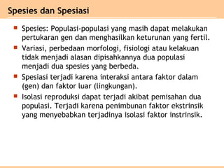  Spesies: Populasi-populasi yang masih dapat melakukan
pertukaran gen dan menghasilkan keturunan yang fertil.
 Variasi, perbedaan morfologi, fisiologi atau kelakuan
tidak menjadi alasan dipisahkannya dua populasi
menjadi dua spesies yang berbeda.
 Spesiasi terjadi karena interaksi antara faktor dalam
(gen) dan faktor luar (lingkungan).
 Isolasi reproduksi dapat terjadi akibat pemisahan dua
populasi. Terjadi karena penimbunan faktor ekstrinsik
yang menyebabkan terjadinya isolasi faktor instrinsik.
Spesies dan Spesiasi
 