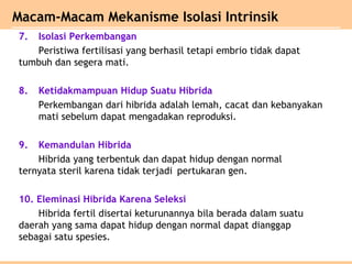 7. Isolasi Perkembangan
Peristiwa fertilisasi yang berhasil tetapi embrio tidak dapat
tumbuh dan segera mati.
8. Ketidakmampuan Hidup Suatu Hibrida
Perkembangan dari hibrida adalah lemah, cacat dan kebanyakan
mati sebelum dapat mengadakan reproduksi.
9. Kemandulan Hibrida
Hibrida yang terbentuk dan dapat hidup dengan normal
ternyata steril karena tidak terjadi pertukaran gen.
10. Eleminasi Hibrida Karena Seleksi
Hibrida fertil disertai keturunannya bila berada dalam suatu
daerah yang sama dapat hidup dengan normal dapat dianggap
sebagai satu spesies.
Macam-Macam Mekanisme Isolasi Intrinsik
 