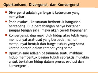  Divergensi adalah garis-garis keturunan yang
menyebar.
 Pada evolusi, keturunan berbentuk bangunan
bercabang. Bila percabangan hanya bertahan
sampai tengah saja, maka akan teradi kepunahan.
 Konvergensi: dua makhuluk hidup atau lebih yang
mempunyai asal-usul yang berbeda, namun
mempunyai bentuk dan fungsi tubuh yang sama
karena berada dalam tempat yang sama.
 Oportunisme adalah bagaimana suatu makhluk
hidup membentuk bagian tubuh sepraktis mungkin
untuk bertahan hidup dalam proses evolusi dan
konvergensi.
Oportunisme, Divergensi, dan Konvergensi
 