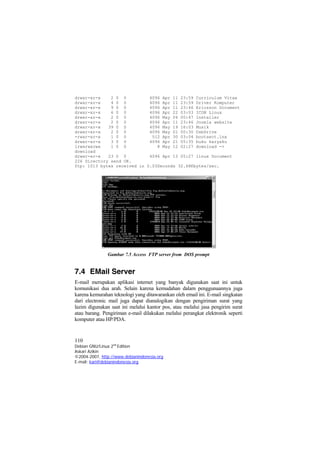 drwxr-xr-x 2 0 0 4096 Apr 11 23:59 Curriculum Vitae 
drwxr-xr-x 4 0 0 4096 Apr 11 23:59 Driver Komputer 
drwxr-xr-x 9 0 0 4096 Apr 11 23:46 Ericsson Document 
drwxr-xr-x 6 0 0 4096 Apr 22 03:03 ICON Linux 
drwxr-xr-x 2 0 0 4096 May 04 00:47 Installer 
drwxr-xr-x 2 0 0 4096 Apr 11 23:46 Joomla website 
drwxr-xr-x 39 0 0 4096 May 19 16:03 Musik 
drwxr-xr-x 2 0 0 4096 May 01 00:30 UsbDrive 
-rwxr-xr-x 1 0 0 512 Apr 30 03:04 bootsect.lnx 
drwxr-xr-x 3 0 0 4096 Apr 21 05:35 buku karyaku 
lrwxrwxrwx 1 0 0 8 May 12 02:27 download -> download 
drwxr-xr-x 23 0 0 4096 Apr 13 05:27 linux Document 
226 Directory send OK. 
ftp: 1013 bytes received in 0.03Seconds 32.68Kbytes/sec. 
Gambar 7.5 Access FTP server from DOS prompt 
7.4 EMail Server 
E-mail merupakan aplikasi internet yang banyak digunakan saat ini untuk komunikasi dua arah. Selain karena kemudahan dalam penggunaannya juga karena kemurahan teknologi yang ditawarankan oleh email ini. E-mail singkatan dari electronic mail juga dapat dianalogikan dengan pengiriman surat yang lazim digunakan saat ini melalui kantor pos, atau melalui jasa pengirim surat atau barang. Pengiriman e-mail dilakukan melalui perangkat elektronik seperti komputer atau HP/PDA. 
110 
Debian GNU/Linux 2nd Edition 
Askari Azikin 
©2004-2007, http://www.debianindonesia.org 
E-mail: kari@debianindonesia.org 
 