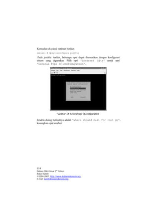Kemudian eksekusi perintah berikut: 
debian:~# dpkg-reconfigure postfix 
Pada jendela berikut, beberapa opsi dapat disesuaikan dengan konfigurasi sistem yang digunakan. Pilih opsi 'Internet Site' untuk opsi 'General type of configuration'. 
Gambar 7.8 General type of configuration 
Jendela dialog berikutnya adalah 'where should mail for root go', kosongkan opsi tersebut. 
114 
Debian GNU/Linux 2nd Edition 
Askari Azikin 
©2004-2007, http://www.debianindonesia.org 
E-mail: kari@debianindonesia.org 
 