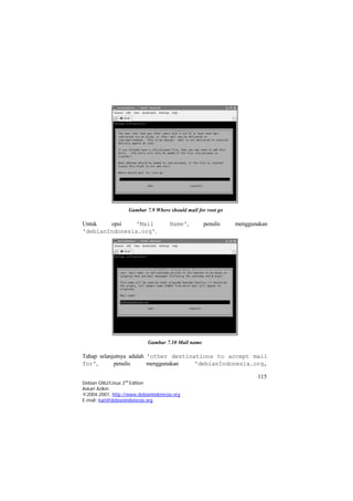 Gambar 7.9 Where should mail for root go 
Untuk opsi 'Mail Name', penulis menggunakan 'debianIndonesia.org'. 
Gambar 7.10 Mail name 
Tahap selanjutnya adalah 'other destinations to accept mail for', penulis menggunakan 'debianIndonesia.org, 115 
Debian GNU/Linux 2nd Edition 
Askari Azikin 
©2004-2007, http://www.debianindonesia.org 
E-mail: kari@debianindonesia.org 
 