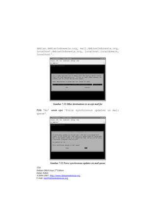 debian.debianIndonesia.org, mail.debianIndonesia.org, localhost.debianIndonesia.org, localhost.localdomain, localhost'. 
Gambar 7.11 Other destinations to accept mail for 
Pilih 'No' untuk opsi 'Force synchronous updates on mail queue'. 
Gambar 7.12 Force synchronous updates on mail queue 
116 
Debian GNU/Linux 2nd Edition 
Askari Azikin 
©2004-2007, http://www.debianindonesia.org 
E-mail: kari@debianindonesia.org 
 