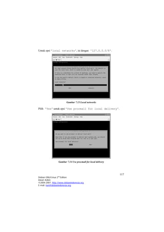 Untuk opsi 'local networks', isi dengan '127.0.0.0/8'. 
Gambar 7.13 Local networks 
Pilih 'Yes' untuk opsi 'Use procmail for local delivery'. 
Gambar 7.14 Use procmail for local delivery 
117 
Debian GNU/Linux 2nd Edition 
Askari Azikin 
©2004-2007, http://www.debianindonesia.org 
E-mail: kari@debianindonesia.org 
 