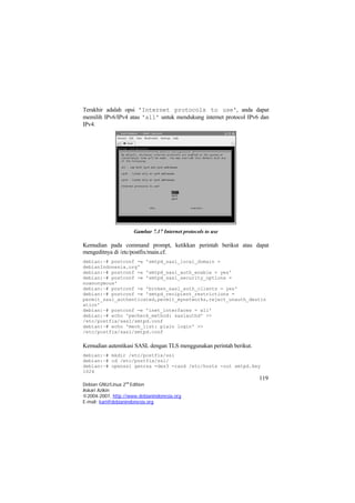 Terakhir adalah opsi 'Internet protocols to use', anda dapat memilih IPv6/IPv4 atau 'all' untuk mendukung internet protocol IPv6 dan IPv4. 
Gambar 7.17 Internet protocols to use 
Kemudian pada command prompt, ketikkan perintah berikut atau dapat mengeditnya di /etc/postfix/main.cf. 
debian:~# postconf -e 'smtpd_sasl_local_domain = debianIndonesia.org' debian:~# postconf -e 'smtpd_sasl_auth_enable = yes' debian:~# postconf -e 'smtpd_sasl_security_options = noanonymous' debian:~# postconf -e 'broken_sasl_auth_clients = yes' debian:~# postconf -e 'smtpd_recipient_restrictions = permit_sasl_authenticated,permit_mynetworks,reject_unauth_destination' debian:~# postconf -e 'inet_interfaces = all' debian:~# echo 'pwcheck_method: saslauthd' >> /etc/postfix/sasl/smtpd.conf debian:~# echo 'mech_list: plain login' >> /etc/postfix/sasl/smtpd.conf 
Kemudian autentikasi SASL dengan TLS menggunakan perintah berikut. 119 
Debian GNU/Linux 2nd Edition 
Askari Azikin 
©2004-2007, http://www.debianindonesia.org 
debian:~# mkdir /etc/postfix/ssl debian:~# cd /etc/postfix/ssl/ debian:~# openssl genrsa -des3 -rand /etc/hosts -out smtpd.key 1024 
E-mail: kari@debianindonesia.org 
 