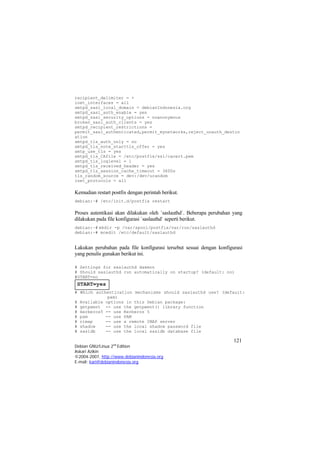 recipient_delimiter = + 
inet_interfaces = all 
smtpd_sasl_local_domain = debianIndonesia.org 
smtpd_sasl_auth_enable = yes 
smtpd_sasl_security_options = noanonymous 
broken_sasl_auth_clients = yes 
smtpd_recipient_restrictions = permit_sasl_authenticated,permit_mynetworks,reject_unauth_destination 
smtpd_tls_auth_only = no 
smtpd_tls_note_starttls_offer = yes 
smtp_use_tls = yes 
smtpd_tls_CAfile = /etc/postfix/ssl/cacert.pem 
smtpd_tls_loglevel = 1 
smtpd_tls_received_header = yes 
smtpd_tls_session_cache_timeout = 3600s 
tls_random_source = dev:/dev/urandom 
inet_protocols = all 
Kemudian restart postfix dengan perintah berikut. 
debian:~# /etc/init.d/postfix restart 
Proses autentikasi akan dilakukan oleh `saslauthd`. Beberapa perubahan yang dilakukan pada file konfigurasi `saslauthd` seperti berikut. 
debian:~# mkdir -p /var/spool/postfix/var/run/saslauthd 
debian:~# mcedit /etc/default/saslauthd 
Lakukan perubahan pada file konfigurasi tersebut sesuai dengan konfigurasi yang penulis gunakan berikut ini. 
# Settings for saslauthd daemon 
# Should saslauthd run automatically on startup? (default: no) 
#START=no 
# Which authentication mechanisms should saslauthd use? (default: pam) 
# Available options in this Debian package: 
# getpwent -- use the getpwent() library function 
# kerberos5 -- use Kerberos 5 
# pam -- use PAM 
# rimap -- use a remote IMAP server 
# shadow -- use the local shadow password file 
# sasldb -- use the local sasldb database file 
121 
Debian GNU/Linux 2nd Edition 
Askari Azikin 
©2004-2007, http://www.debianindonesia.org 
E-mail: kari@debianindonesia.org 
 