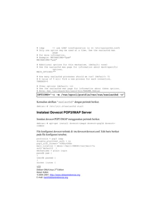 # ldap -- use LDAP (configuration is in /etc/saslauthd.conf) 
# Only one option may be used at a time. See the saslauthd man page 
# for more information. 
# Example: MECHANISMS="pam" 
MECHANISMS="pam" 
# Additional options for this mechanism. (default: none) 
# See the saslauthd man page for information about mech-specific options. 
MECH_OPTIONS="" 
# How many saslauthd processes should we run? (default: 5) 
# A value of 0 will fork a new process for each connection. 
THREADS=5 
# Other options (default: -c) 
# See the saslauthd man page for information about these options. 
# Note: See /usr/share/doc/sasl2-bin/README.Debian 
Kemudian aktifkan 'saslauthd' dengan perintah berikut. 
debian:~# /etc/init.d/saslauthd start 
Instalasi Dovecot POP3/IMAP Server 
Instalasi dovecot POP3/IMAP menggunakan perintah berikut. 
debian:~# apt-get install dovecot-imapd dovecot-pop3d dovecot- mmon 
co 
File konfigurasi dovecot terletak di /etc/dovecot/dovecot.conf. Edit baris berikut pada file konfigurasi tersebut. 
protocols = pop3 imap 
disable_plaintext_auth = no 
pop3_uidl_format= %08Xu%08Xv 
mail_location = mbox:~/mail:INBOX=/var/mail/%u 
auth default2 { mechanisms = plain login passdb pam { } userdb passwd { } socket listen { 
122 
Debian GNU/Linux 2nd Edition 
Askari Azikin 
©2004-2007, http://www.debianindonesia.org 
E-mail: kari@debianindonesia.org 
 