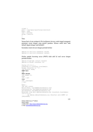 client { path = /var/spool/postfix/private/auth mode = 0660 user = postfix group = postfix } 
} 
Note: 
Semua baris di atas terdapat di file konfigurasi dovecot, anda tinggal mengganti paramater sesuai dengan yang penulis gunakan. Khusus untuk baris 'auth default' diganti dengan 'auth default2'. 
Kemudian restart dovecot dengan perintah berikut 
debian:~# /etc/init.d/dovecot reload 
debian:~# /etc/init.d/dovecot restart 
Periksa apakah Incoming server (POP3) telah aktif di mail server dengan perintah berikut. 
debian:~# apt-get install telnetd 
debian:~# telnet localhost 110 
Trying 127.0.0.1... 
Connected to localhost.localdomain. 
Escape character is '^]'. 
+OK DovecoUSER kari 
t ready. 
+OK 
PASS xbcaxx 
+OK Logged in. 
STAT 
+OK 1 1667 
list 
+OK 1 messages: 
1 1667 
. 
RETR 1 
+OK 1667 octets 
Return-Path: <ipink@debianIndonesia.org> 
X-Original-To: kari@debianIndonesia.org 
Delivered-To: kari@debianIndonesia.org 
Received: from mail.debianindonesia.org (localhost.localdomain [127.0.0.1]) 
by debian.debianIndonesia.org (Postfix) with ESMTP id 358614088D; 
123 
Debian GNU/Linux 2nd Edition 
Askari Azikin 
©2004-2007, http://www.debianindonesia.org 
E-mail: kari@debianindonesia.org 
 
