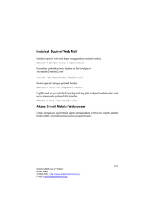 Instalasi Squirrel Web Mail 
Instalasi squirrel web mail dapat menggunakan perintah berikut. 
debian:~# apt-get install squirrelmail 
Kemudian tambahkan baris berikut ke file konfigurasi /etc/apache2/apache2.conf 
In 
clude /etc/squirrelmail/apache.conf 
Restart apache2 dengan perintah berikut 
debian:~# /etc/init.d/apache2 restart 
Logfile mail server terletak di /var/log/mail.log, jika terdapat kesalahan dari mail server dapat anda periksa di file tersebut. 
debian:~# more /var/log/mail.log 
Akses E-mail Melalui Webrowser 
Untuk mengakses squirrelmail dapat menggunakan webrowser seperti gambar berikut (http://mail.debianIndonesia.org/squirrelmail/). 
125 
Debian GNU/Linux 2nd Edition 
Askari Azikin 
©2004-2007, http://www.debianindonesia.org 
E-mail: kari@debianindonesia.org 
 