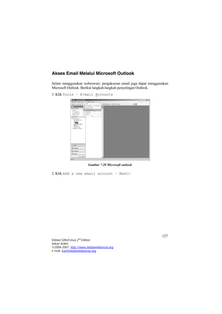Akses Email Melalui Microsoft Outlook 
Selain menggunakan webrowser, pengaksesan email juga dapat menggunakan Microsoft Outlook. Berikut langkah-langkah penyetingan Outlook. 
1. Klik Tools – E-mail Accounts 
Gambar 7.20 Microsoft outlook 
2. Klik Add a new email account – Next> 127 
Debian GNU/Linux 2nd Edition 
Askari Azikin 
©2004-2007, http://www.debianindonesia.org 
E-mail: kari@debianindonesia.org 
 