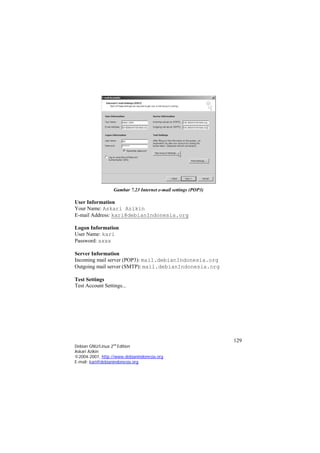 Gambar 7.23 Internet e-mail settings (POP3) 
User Information 
Your Name: Askari Azikin 
E-mail Address: kari@debianIndonesia.org 
Logon Information 
User Name: kari 
Password: xxxx 
Server Information 
Incoming mail server (POP3): mail.debianIndonesia.org 
Outgoing mail server (SMTP): mail.debianIndonesia.org 
Test Settings 
Test Account Settings... 
129 
Debian GNU/Linux 2nd Edition 
Askari Azikin 
©2004-2007, http://www.debianindonesia.org 
E-mail: kari@debianindonesia.org 
 