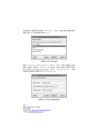 Selanjutnya adalah pemilihan 'Account Type' yang akan digunakan, pilih opsi POP3 kemudian klik Next>. 
Gambar 7.28 Account type 
Pada 'Account Information', 'Real name' diisi dengan nama anda (Askari Azikin), 'E-mail address' diisi dengan alamat email (kari@debianIndonesia.org), serta 'Organization' diisi dengan organisasi anda (debianIndonesia). 
Gambar 7.29 Account information 
132 
Debian GNU/Linux 2nd Edition 
Askari Azikin 
©2004-2007, http://www.debianindonesia.org 
E-mail: kari@debianindonesia.org 
 