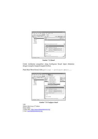 Gambar 7.32 Kmail 
Untuk melakukan pengeditan ulang konfigurasi Kmail dapat dilakukan dengan mengikut langkah-langkah berikut. 
Pada Main Menu Kmail, Klik Settings - Configure Kmail... 
134 
Debian GNU/Linux 2nd Edition 
Askari Azikin 
©2004-2007, http://www.debianindonesia.org 
Gambar 7.33 Configure kmail 
E-mail: kari@debianindonesia.org 
 
