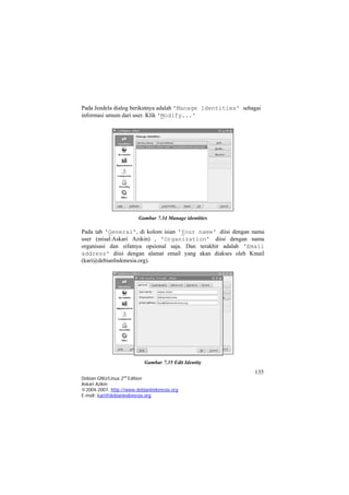 Pada Jendela dialog berikutnya adalah 'Manage Identities' sebagai informasi umum dari user. Klik 'Modify...' 
Gambar 7.34 Manage identities 
Pada tab 'General', di kolom isian 'Your name' diisi dengan nama user (misal:Askari Azikin) , 'Organization' diisi dengan nama organisasi dan sifatnya opsional saja. Dan terakhir adalah 'Email address' diisi dengan alamat email yang akan diakses oleh Kmail (kari@debianIndonesia.org). 
Gambar 7.35 Edit Identity 
135 
Debian GNU/Linux 2nd Edition 
Askari Azikin 
©2004-2007, http://www.debianindonesia.org 
E-mail: kari@debianindonesia.org 
 