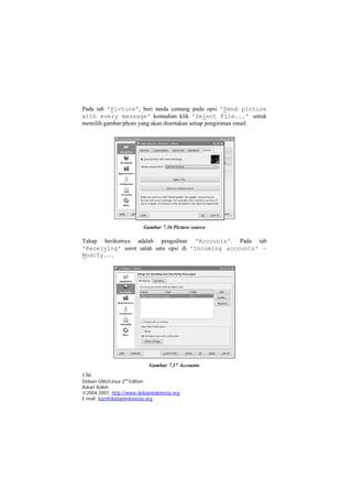 Pada tab 'Picture', beri tanda centang pada opsi 'Send picture with every message' kemudian klik 'Select File...' untuk memilih gambar/photo yang akan disertakan setiap pengiriman email. 
Gambar 7.36 Picture source 
Tahap berikutnya adalah pengeditan 'Accounts'. Pada tab 'Receiving' sorot salah satu opsi di 'Incoming accounts' – Modify... 
Gambar 7.37 Accounts 
136 
Debian GNU/Linux 2nd Edition 
Askari Azikin 
©2004-2007, http://www.debianindonesia.org 
E-mail: kari@debianindonesia.org 
 