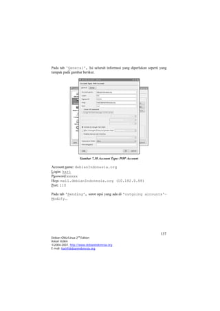 Pada tab 'General', Isi seluruh informasi yang diperlukan seperti yang tampak pada gambar berikut. 
Gambar 7.38 Account Type: POP Account 
Account name: debianIndonesia.org 
Login: kari 
Password:xxxxx 
Host: mail.debianIndonesia.org (10.182.0.68) 
Port: 110 
Pada tab 'Sending', sorot opsi yang ada di 'outgoing accounts'– Modify... 
137 
Debian GNU/Linux 2nd Edition 
Askari Azikin 
©2004-2007, http://www.debianindonesia.org 
E-mail: kari@debianindonesia.org 
 