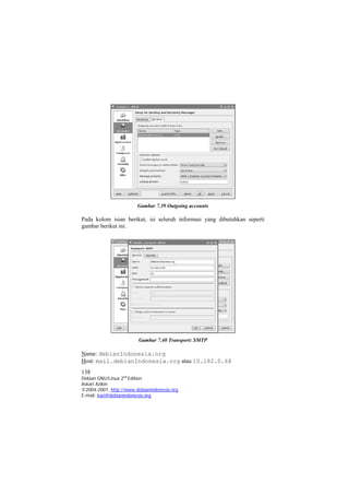 Gambar 7.39 Outgoing accounts 
Pada kolom isian berikut, isi seluruh informasi yang dibutuhkan seperti gambar berikut ini. 
Gambar 7.40 Transport: SMTP 
Name: debianIndonesia.org 
Host: mail.debianIndonesia.org atau 10.182.0.68 
138 
Debian GNU/Linux 2nd Edition 
Askari Azikin 
©2004-2007, http://www.debianindonesia.org 
E-mail: kari@debianindonesia.org 
 