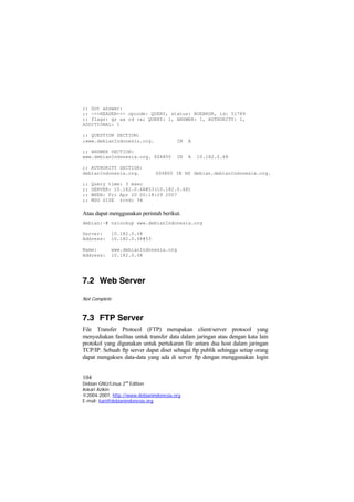 ;; Got answer: 
;; ->>HEADER<<- opcode: QUERY, status: NOERROR, id: 51789 
;; flags: qr aa rd ra; QUERY: 1, ANSWER: 1, AUTHORITY: 1, ADDITIONAL: 1 
;; QUESTION SECTION: 
;www.debianIndonesia.org. IN A 
;; ANSWER SECTION: 
www.debianIndonesia.org. 604800 IN A 10.182.0.68 
;; AUTHORITY SECTION: 
debianIndonesia.org. 604800 IN NS debian.debianIndonesia.org. 
;; Query time: 3 msec 
;; SERVER: 10.182.0.68#53(10.182.0.68) 
;; WHEN: Fri Apr 20 00:18:29 2007 
;; MSG SIZE rcvd: 94 
Atau dapat menggunakan perintah berikut. 
debian:~# nslookup www.debianIndonesia.org 
Server: 10.182.0.68 
Address: 10.182.0.68#53 
Name: www.debianIndonesia.org 
Address: 10.182.0.68 
7.2 Web Server 
Not Complete 
7.3 FTP Server 
File Transfer Protocol (FTP) merupakan client/server protocol yang menyediakan fasilitas untuk transfer data dalam jaringan atau dengan kata lain protokol yang digunakan untuk pertukaran file antara dua host dalam jaringan TCP/IP. Sebuah ftp server dapat diset sebagai ftp publik sehingga setiap orang dapat mengakses data-data yang ada di server ftp dengan menggunakan login 
104 
Debian GNU/Linux 2nd Edition 
Askari Azikin 
©2004-2007, http://www.debianindonesia.org 
E-mail: kari@debianindonesia.org 
 