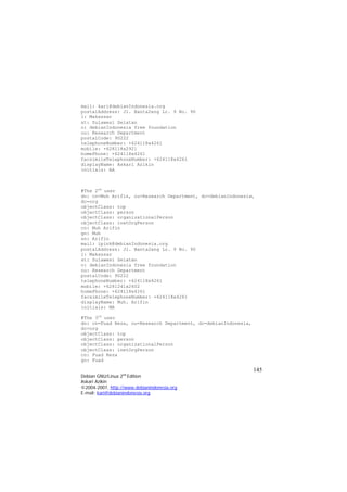 mail: kari@debianIndonesia.org 
postalAddress: Jl. Banta2eng Lr. 9 No. 90 
l: Makassar 
st: Sulawesi Selatan 
o: debianIndonesia free foundation 
ou: Research Department 
postalCode: 90222 
telephoneNumber: +624118x4261 
mobile: +628118x2921 
homePhone: +624118x4261 
facsimileTelephoneNumber: +624118x4261 
displayName: Askari Azikin 
initials: AA 
#The 2nd user 
dn: cn=Muh Arifin, ou=Research Department, dc=debianIndonesia, dc=org 
objectClass: top 
objectClass: person 
objectClass: organizationalPerson 
objectClass: inetOrgPerson 
cn: Muh Arifin 
gn: Muh 
sn: Arifin 
mail: ipink@debianIndonesia.org 
postalAddress: Jl. Banta2eng Lr. 9 No. 90 
l: Makassar 
st: Sulawesi Selatan 
o: debianIndonesia free foundation 
ou: Research Department 
postalCode: 90222 
telephoneNumber: +624118x4261 
mobile: +6281241x2602 
homePhone: +624118x4261 
facsimileTelephoneNumber: +624118x4261 
displayName: Muh. Arifin 
initials: MA 
#The 3rd user 
dn: cn=Fuad Reza, ou=Research Department, dc=debianIndonesia, dc=org 
objectClass: top 
objectClass: person 
objectClass: organizationalPerson 
objectClass: inetOrgPerson 
cn: Fuad Reza 
gn: Fuad 145 
Debian GNU/Linux 2nd Edition 
Askari Azikin 
©2004-2007, http://www.debianindonesia.org 
E-mail: kari@debianindonesia.org 
 