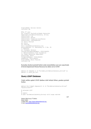 displayName: Asriani Azikin 
initials: AA 
#The 2nd user 
dn: cn=Nurul Fauziah,ou=Human Resources Department,dc=debianIndonesia, dc=org 
objectClass: top 
objectClass: person 
objectClass: organizationalPerson 
objectClass: inetOrgPerson 
cn: Nurul Fauziah 
gn: Nurul 
sn: Fauziah 
mail: nunu@debianIndonesia.org 
postalAddress: Jl. Banta2eng Lr. 9 No. 90 
l: Makassar 
st: Sulawesi Selatan 
facsimileTelephoneNumber: +624118x4261 
o: debianIndonesia free foundation 
ou: Human Resources Department 
postalCode: 90222 
telephoneNumber: +624118x4261 
homePhone: +624118x4261 
displayName: Nurul Fauziah 
initials: NF 
Kemudian eksekusi perintah berikut untuk menambahkan user-user yang berada di bawah departement Human Resources ke dalam server LDAP. 
debian:~# ldapadd -x -D "cn=admin,dc=debianIndonesia,dc=org" -w debian -f users_HR.ldif 
Query LDAP Database 
Untuk melihat apakah LDAP database telah berhasil dibuat, gunakan perintah berikut. 
debian:/etc/ldap# ldapsearch -x -b "dc=debianIndonesia,dc=org" "objectclass=*" 
# extended LDIF 
# 
# LDAPv3 
# base <dc=debianIndonesia,dc=org> with scope subtree 
147 
Debian GNU/Linux 2nd Edition 
Askari Azikin 
©2004-2007, http://www.debianindonesia.org 
E-mail: kari@debianindonesia.org 
 